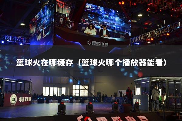 篮球火在哪缓存（篮球火哪个播放器能看）