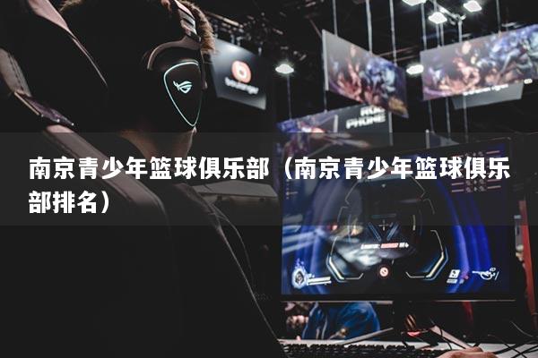 南京青少年篮球俱乐部(南京青少年篮球俱乐部排名)