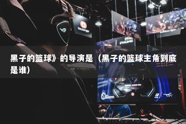 黑子的篮球》的导演是（黑子的篮球主角到底是谁）