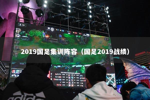 2019国足集训阵容（国足2019战绩）