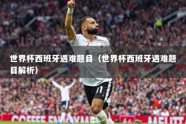 世界杯西班牙遇难题目（世界杯西班牙遇难题目解析）