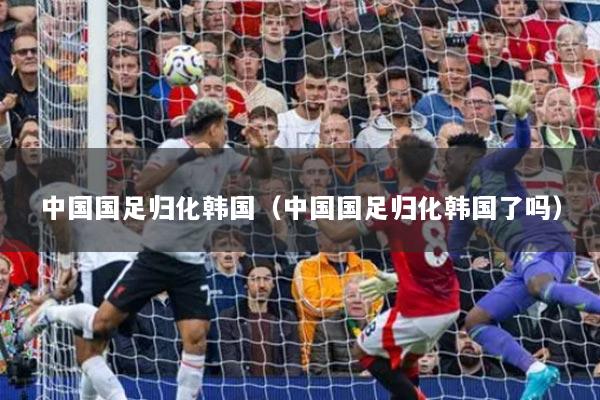 中国国足归化韩国（中国国足归化韩国了吗）
